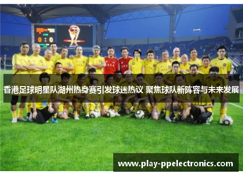 香港足球明星队湖州热身赛引发球迷热议 聚焦球队新阵容与未来发展