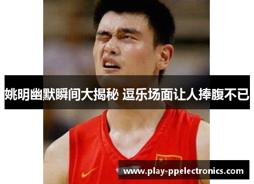 姚明幽默瞬间大揭秘 逗乐场面让人捧腹不已