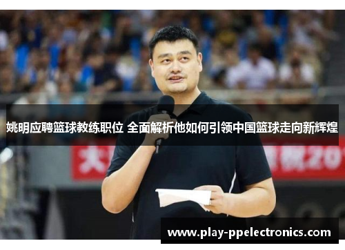 姚明应聘篮球教练职位 全面解析他如何引领中国篮球走向新辉煌