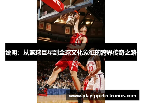 姚明：从篮球巨星到全球文化象征的跨界传奇之路