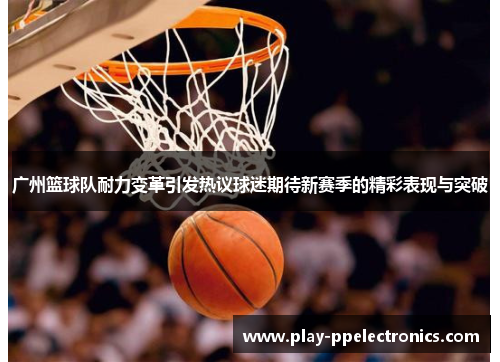 广州篮球队耐力变革引发热议球迷期待新赛季的精彩表现与突破