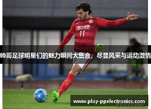 帅哥足球明星们的魅力瞬间大集合，尽显风采与运动激情