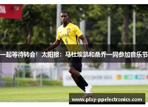 一起等待转会！太阳报：马杜埃凯和桑乔一同参加音乐节