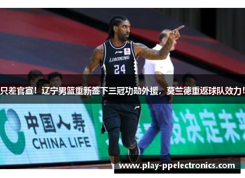 只差官宣！辽宁男篮重新签下三冠功勋外援，莫兰德重返球队效力！