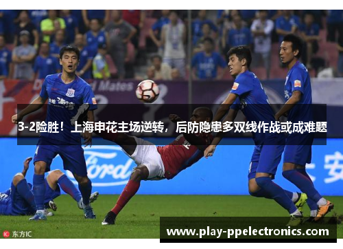 3-2险胜！上海申花主场逆转，后防隐患多双线作战或成难题