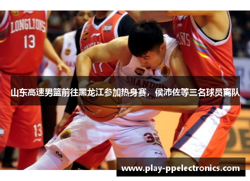 山东高速男篮前往黑龙江参加热身赛，侯沛佐等三名球员离队