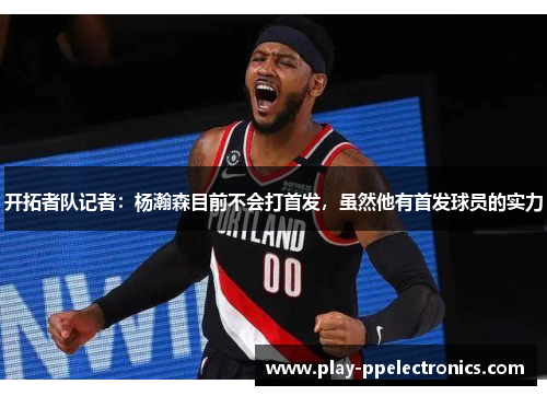 开拓者队记者：杨瀚森目前不会打首发，虽然他有首发球员的实力